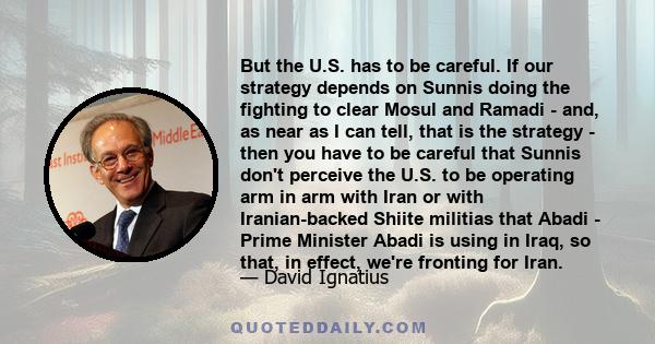 But the U.S. has to be careful. If our strategy depends on Sunnis doing the fighting to clear Mosul and Ramadi - and, as near as I can tell, that is the strategy - then you have to be careful that Sunnis don't perceive