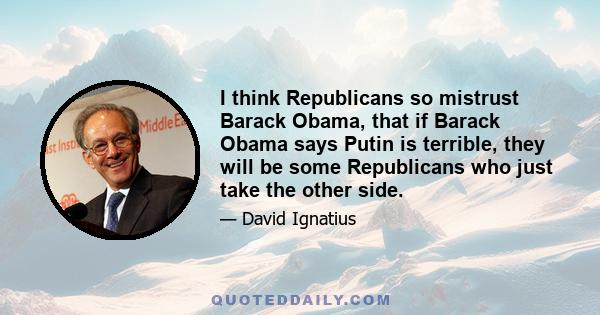 I think Republicans so mistrust Barack Obama, that if Barack Obama says Putin is terrible, they will be some Republicans who just take the other side.