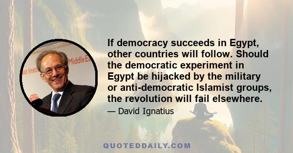 If democracy succeeds in Egypt, other countries will follow. Should the democratic experiment in Egypt be hijacked by the military or anti-democratic Islamist groups, the revolution will fail elsewhere.