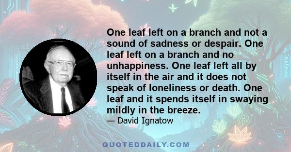 One leaf left on a branch and not a sound of sadness or despair. One leaf left on a branch and no unhappiness. One leaf left all by itself in the air and it does not speak of loneliness or death. One leaf and it spends