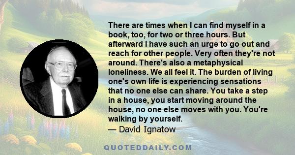 There are times when I can find myself in a book, too, for two or three hours. But afterward I have such an urge to go out and reach for other people. Very often they're not around. There's also a metaphysical