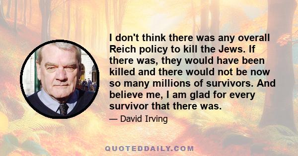 I don't think there was any overall Reich policy to kill the Jews. If there was, they would have been killed and there would not be now so many millions of survivors. And believe me, I am glad for every survivor that