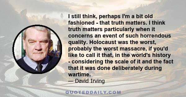 I still think, perhaps I'm a bit old fashioned - that truth matters. I think truth matters particularly when it concerns an event of such horrendous quality. Holocaust was the worst, probably the worst massacre, if