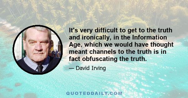 It's very difficult to get to the truth and ironically, in the Information Age, which we would have thought meant channels to the truth is in fact obfuscating the truth.