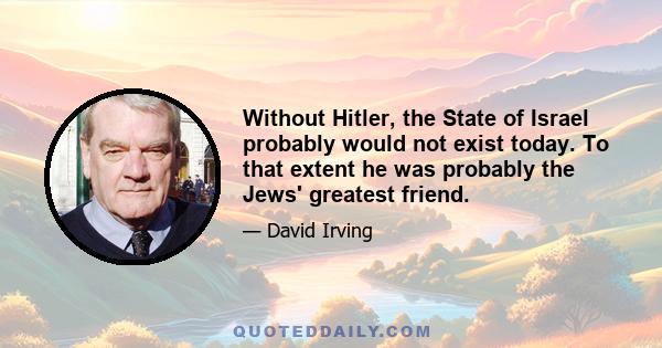 Without Hitler, the State of Israel probably would not exist today. To that extent he was probably the Jews' greatest friend.