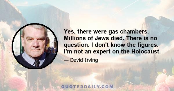 Yes, there were gas chambers. Millions of Jews died. There is no question. I don't know the figures. I'm not an expert on the Holocaust.