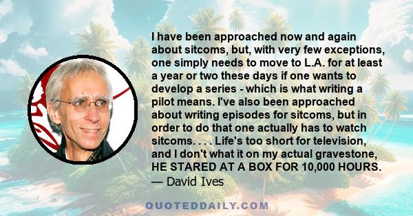 I have been approached now and again about sitcoms, but, with very few exceptions, one simply needs to move to L.A. for at least a year or two these days if one wants to develop a series - which is what writing a pilot