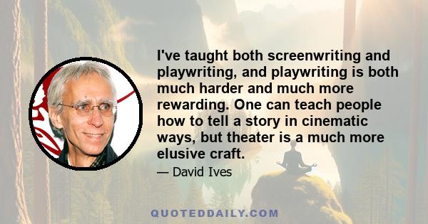 I've taught both screenwriting and playwriting, and playwriting is both much harder and much more rewarding. One can teach people how to tell a story in cinematic ways, but theater is a much more elusive craft.