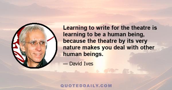 Learning to write for the theatre is learning to be a human being, because the theatre by its very nature makes you deal with other human beings.