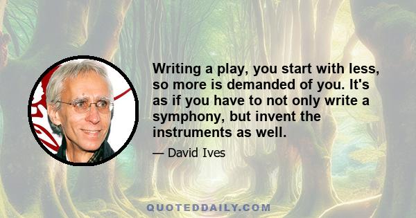 Writing a play, you start with less, so more is demanded of you. It's as if you have to not only write a symphony, but invent the instruments as well.