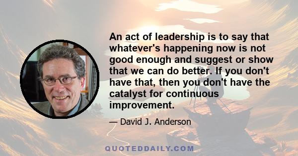 An act of leadership is to say that whatever's happening now is not good enough and suggest or show that we can do better. If you don't have that, then you don't have the catalyst for continuous improvement.