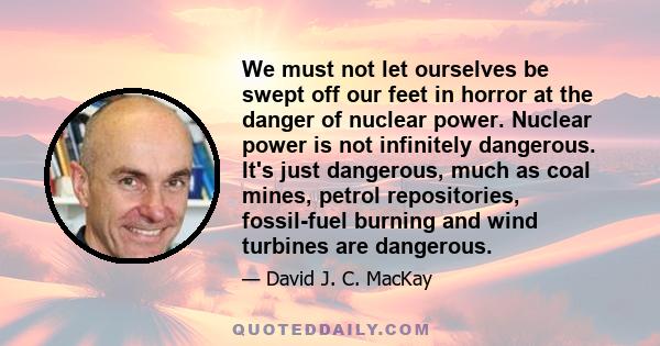 We must not let ourselves be swept off our feet in horror at the danger of nuclear power. Nuclear power is not infinitely dangerous. It's just dangerous, much as coal mines, petrol repositories, fossil-fuel burning and