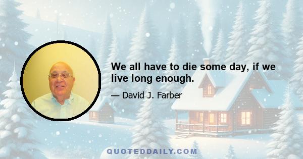 We all have to die some day, if we live long enough.