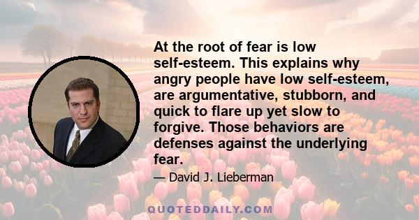 At the root of fear is low self-esteem. This explains why angry people have low self-esteem, are argumentative, stubborn, and quick to flare up yet slow to forgive. Those behaviors are defenses against the underlying