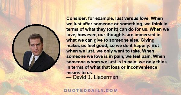 Consider, for example, lust versus love. When we lust after someone or something, we think in terms of what they (or it) can do for us. When we love, however, our thoughts are immersed in what we can give to someone