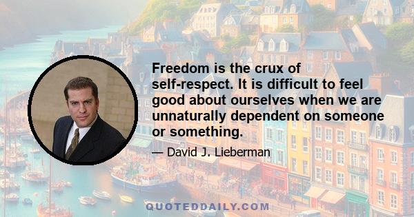 Freedom is the crux of self-respect. It is difficult to feel good about ourselves when we are unnaturally dependent on someone or something.