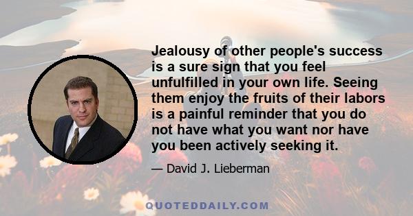 Jealousy of other people's success is a sure sign that you feel unfulfilled in your own life. Seeing them enjoy the fruits of their labors is a painful reminder that you do not have what you want nor have you been