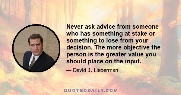 Never ask advice from someone who has something at stake or something to lose from your decision. The more objective the person is the greater value you should place on the input.