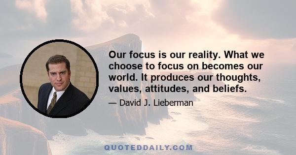 Our focus is our reality. What we choose to focus on becomes our world. It produces our thoughts, values, attitudes, and beliefs.