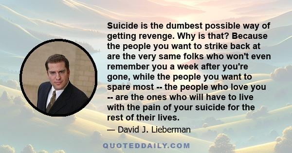 Suicide is the dumbest possible way of getting revenge. Why is that? Because the people you want to strike back at are the very same folks who won't even remember you a week after you're gone, while the people you want