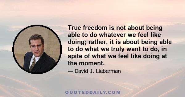 True freedom is not about being able to do whatever we feel like doing; rather, it is about being able to do what we truly want to do, in spite of what we feel like doing at the moment.