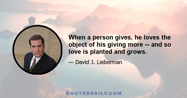 When a person gives, he loves the object of his giving more -- and so love is planted and grows.