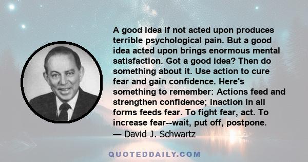 A good idea if not acted upon produces terrible psychological pain. But a good idea acted upon brings enormous mental satisfaction. Got a good idea? Then do something about it. Use action to cure fear and gain