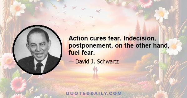 Action cures fear. Indecision, postponement, on the other hand, fuel fear.