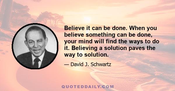 Believe it can be done. When you believe something can be done, your mind will find the ways to do it. Believing a solution paves the way to solution.