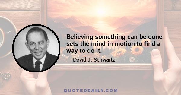 Believing something can be done sets the mind in motion to find a way to do it.