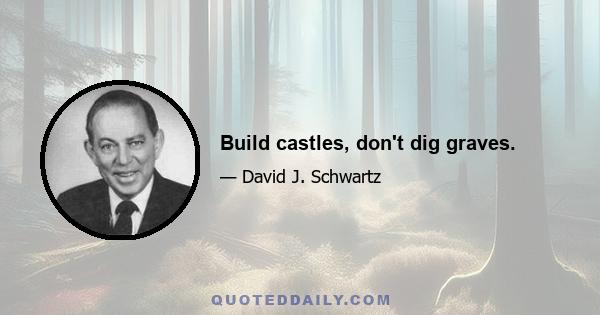 Build castles, don't dig graves.