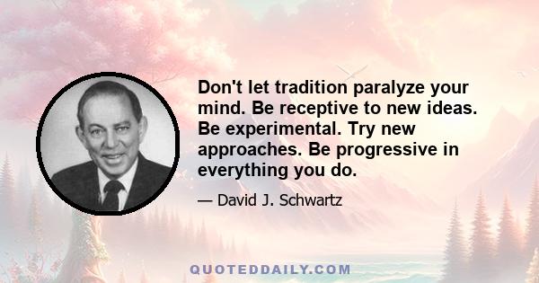 Don't let tradition paralyze your mind. Be receptive to new ideas. Be experimental. Try new approaches. Be progressive in everything you do.