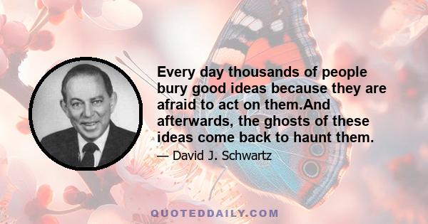 Every day thousands of people bury good ideas because they are afraid to act on them.And afterwards, the ghosts of these ideas come back to haunt them.