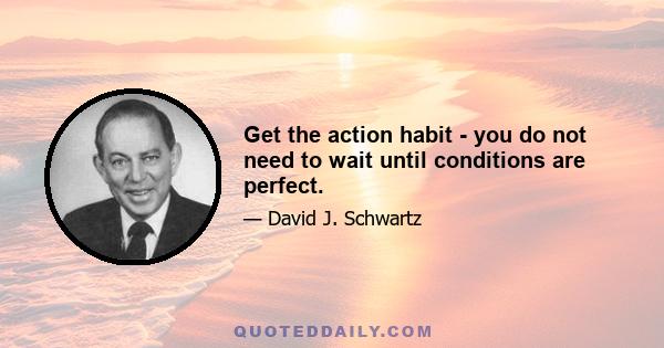 Get the action habit - you do not need to wait until conditions are perfect.