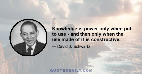 Knowledge is power only when put to use - and then only when the use made of it is constructive.