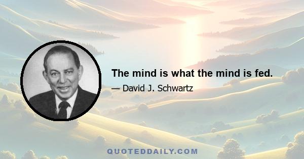 The mind is what the mind is fed.