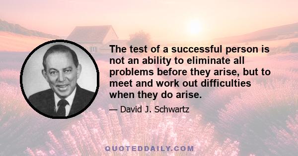 The test of a successful person is not an ability to eliminate all problems before they arise, but to meet and work out difficulties when they do arise.