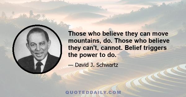 Those who believe they can move mountains, do. Those who believe they can't, cannot. Belief triggers the power to do.