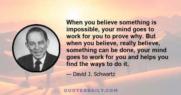 When you believe something is impossible, your mind goes to work for you to prove why. But when you believe, really believe, something can be done, your mind goes to work for you and helps you find the ways to do it.