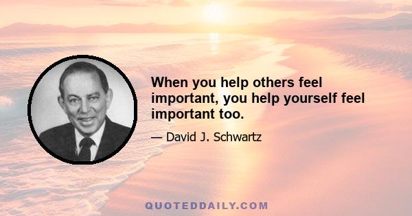 When you help others feel important, you help yourself feel important too.