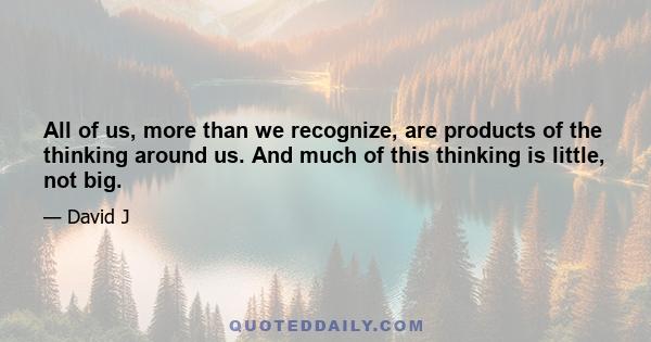 All of us, more than we recognize, are products of the thinking around us. And much of this thinking is little, not big.