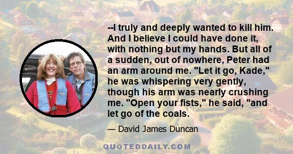 --I truly and deeply wanted to kill him. And I believe I could have done it, with nothing but my hands. But all of a sudden, out of nowhere, Peter had an arm around me. Let it go, Kade, he was whispering very gently,