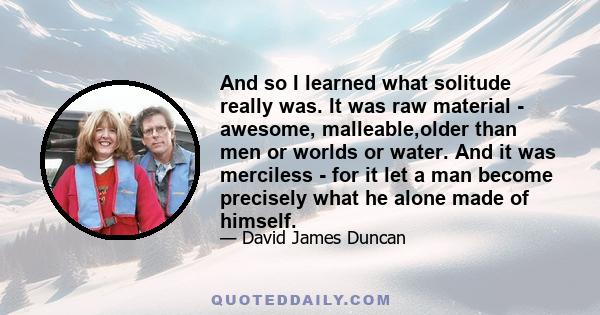 And so I learned what solitude really was. It was raw material - awesome, malleable,older than men or worlds or water. And it was merciless - for it let a man become precisely what he alone made of himself.