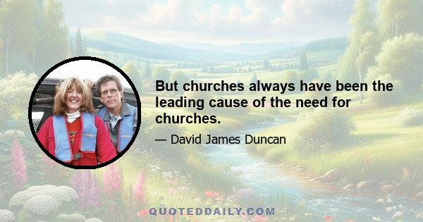 But churches always have been the leading cause of the need for churches.