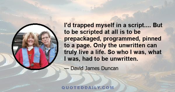 I'd trapped myself in a script.... But to be scripted at all is to be prepackaged, programmed, pinned to a page. Only the unwritten can truly live a life. So who I was, what I was, had to be unwritten.