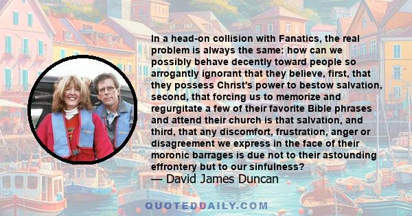 In a head-on collision with Fanatics, the real problem is always the same: how can we possibly behave decently toward people so arrogantly ignorant that they believe, first, that they possess Christ's power to bestow