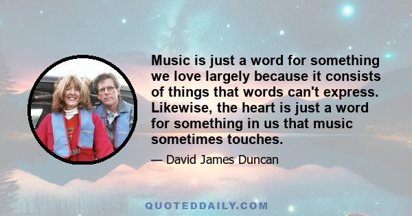 Music is just a word for something we love largely because it consists of things that words can't express. Likewise, the heart is just a word for something in us that music sometimes touches.