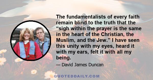 The fundamentalists of every faith remain blind to the truth that the “sigh within the prayer is the same in the heart of the Christian, the Muslim, and the Jew.” I have seen this unity with my eyes, heard it with my