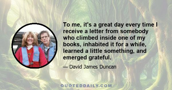 To me, it's a great day every time I receive a letter from somebody who climbed inside one of my books, inhabited it for a while, learned a little something, and emerged grateful.