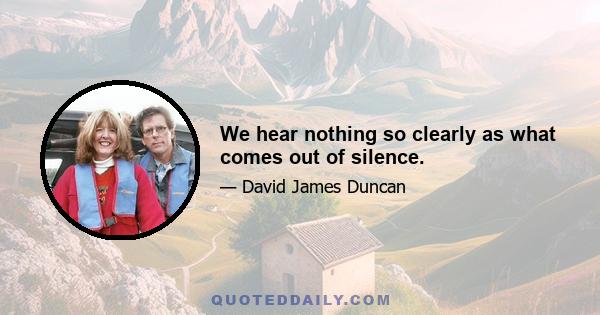 We hear nothing so clearly as what comes out of silence.